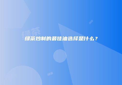 绿茶炒制的最佳油选择是什么？