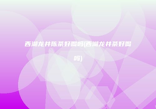 西湖龙井陈茶好喝吗(西湖龙井茶好喝吗)