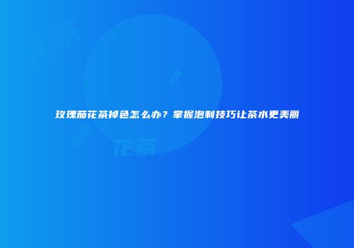 玫瑰茄花茶掉色怎么办？掌握泡制技巧让茶水更美丽