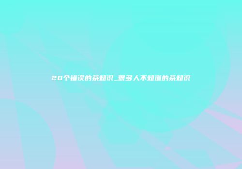 20个错误的茶知识_很多人不知道的茶知识