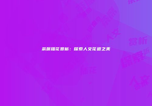 茶席插花赏析：探索人文花道之美