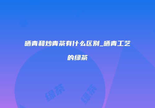 晒青和炒青茶有什么区别_晒青工艺的绿茶