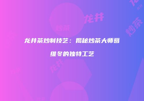 龙井茶炒制技艺：揭秘炒茶大师葛维冬的独特工艺