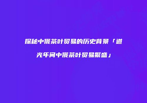 探秘中俄茶叶贸易的历史背景「道光年间中俄茶叶贸易繁盛」