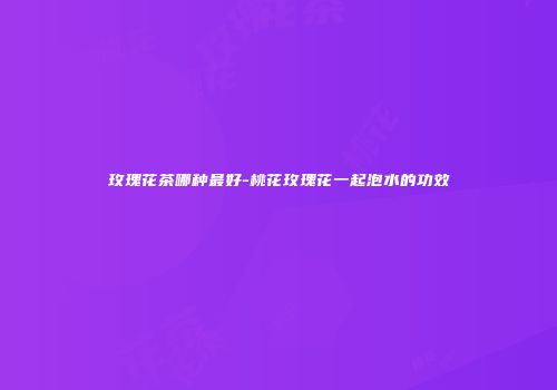 玫瑰花茶哪种最好-桃花玫瑰花一起泡水的功效