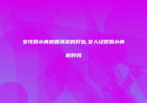 女性喝小青柑普洱茶的好处,女人经常喝小青柑好吗