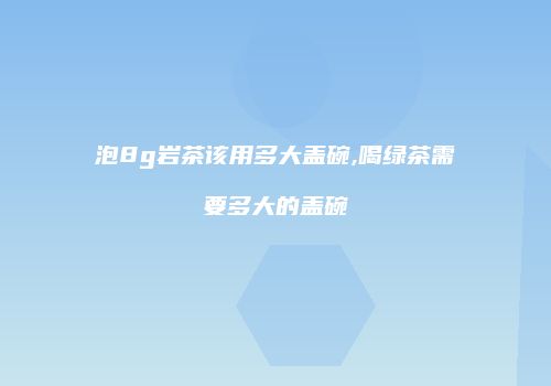 泡8g岩茶该用多大盖碗,喝绿茶需要多大的盖碗