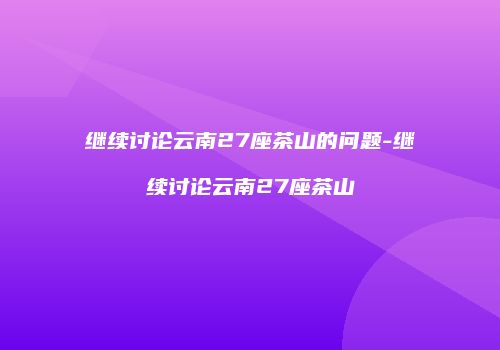 继续讨论云南27座茶山的问题-继续讨论云南27座茶山