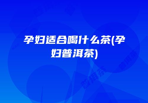孕妇适合喝什么茶(孕妇普洱茶)