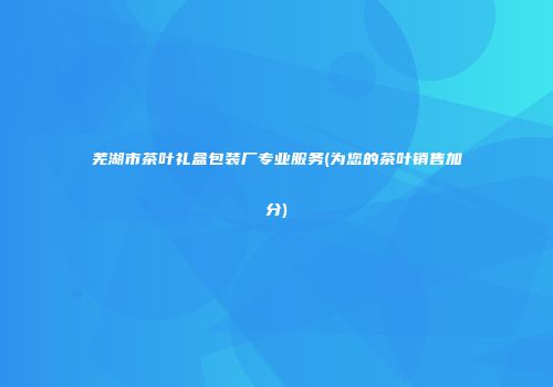 芜湖市茶叶礼盒包装厂专业服务(为您的茶叶销售加分)