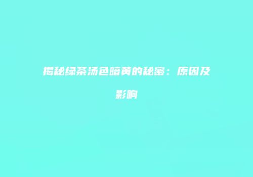 揭秘绿茶汤色暗黄的秘密：原因及影响