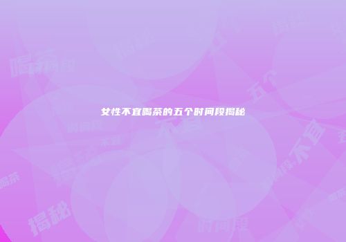 女性不宜喝茶的五个时间段揭秘