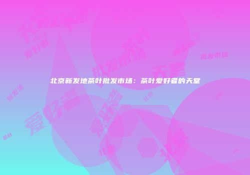 北京新发地茶叶批发市场：茶叶爱好者的天堂