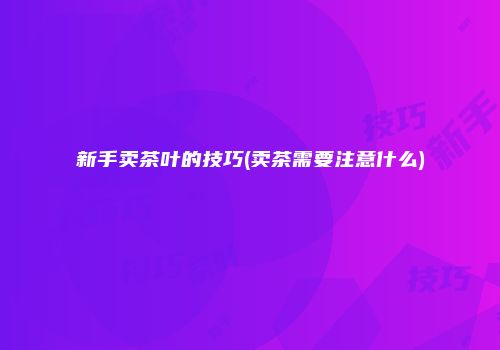 新手卖茶叶的技巧(卖茶需要注意什么)