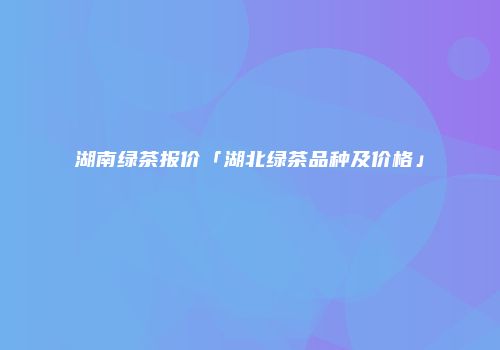 湖南绿茶报价「湖北绿茶品种及价格」