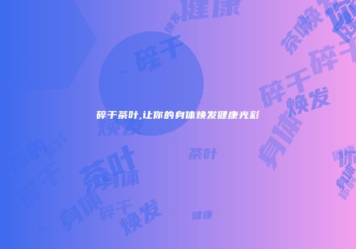 碎干茶叶,让你的身体焕发健康光彩
