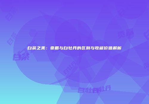 白茶之美：贡眉与白牡丹的区别与收藏价值解析