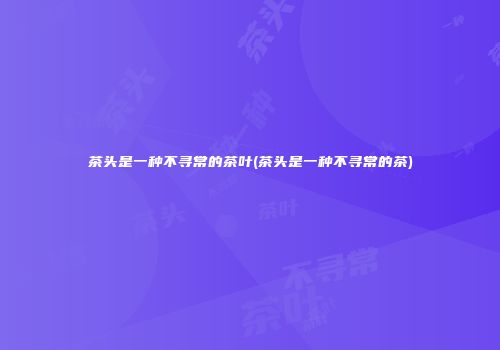 茶头是一种不寻常的茶叶(茶头是一种不寻常的茶)