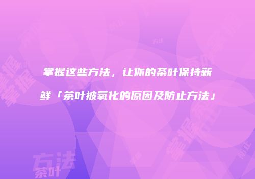 掌握这些方法，让你的茶叶保持新鲜「茶叶被氧化的原因及防止方法」