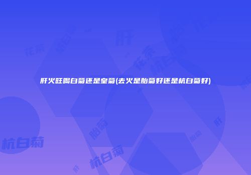 肝火旺喝白菊还是皇菊(去火是胎菊好还是杭白菊好)