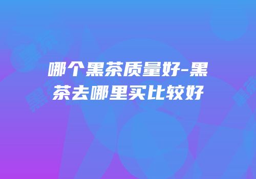 哪个黑茶质量好-黑茶去哪里买比较好