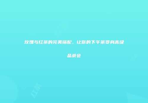 玫瑰与红茶的完美搭配，让你的下午茶变身高级品茶会