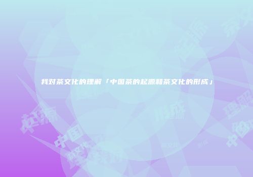 我对茶文化的理解「中国茶的起源和茶文化的形成」