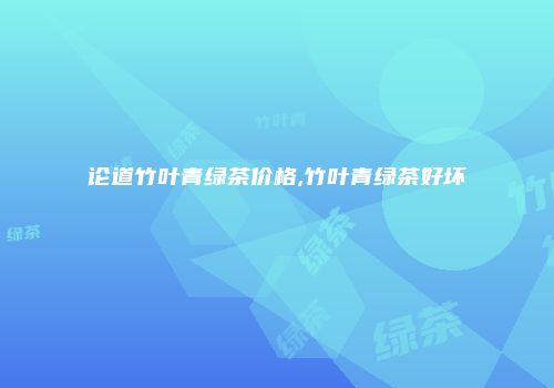 论道竹叶青绿茶价格,竹叶青绿茶好坏