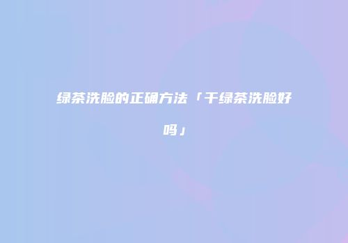 绿茶洗脸的正确方法「干绿茶洗脸好吗」