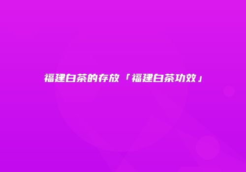 福建白茶的存放「福建白茶功效」