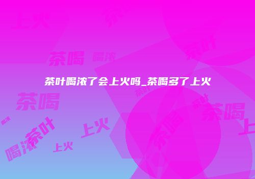 茶叶喝浓了会上火吗_茶喝多了上火