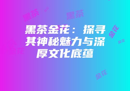 黑茶金花：探寻其神秘魅力与深厚文化底蕴