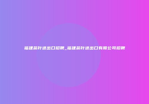 福建茶叶进出口招聘_福建茶叶进出口有限公司招聘