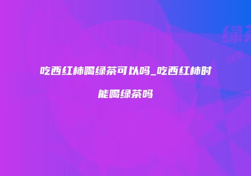 吃西红柿喝绿茶可以吗_吃西红柿时能喝绿茶吗