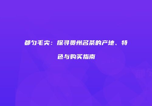 都匀毛尖：探寻贵州名茶的产地、特色与购买指南