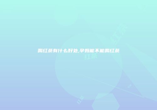 喝红茶有什么好处,孕妈能不能喝红茶