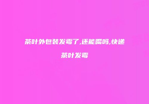 茶叶外包装发霉了,还能喝吗,快递茶叶发霉