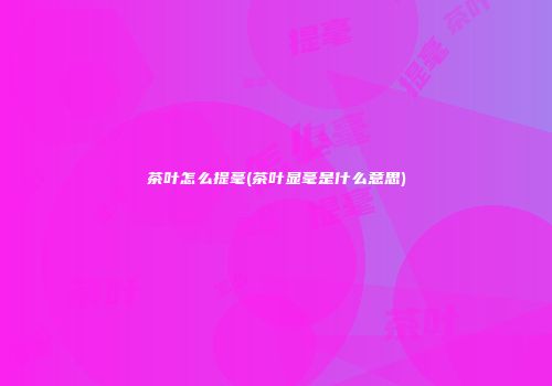 茶叶怎么提毫(茶叶显毫是什么意思)