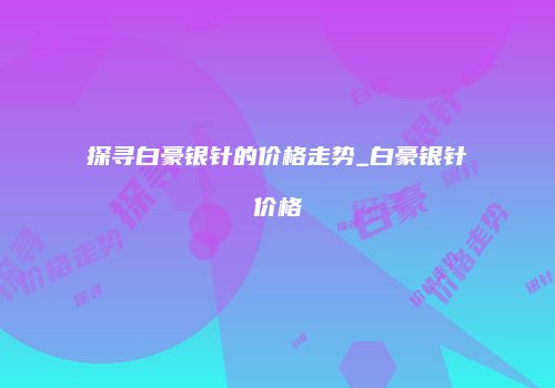 探寻白豪银针的价格走势_白豪银针价格