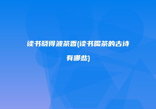 读书晓得波茶香(读书喝茶的古诗有哪些)