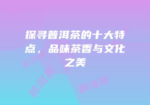 探寻普洱茶的十大特点，品味茶香与文化之美