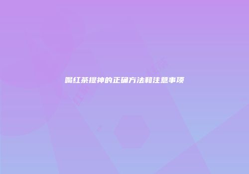 喝红茶提神的正确方法和注意事项