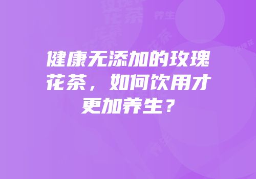 健康无添加的玫瑰花茶，如何饮用才更加养生？