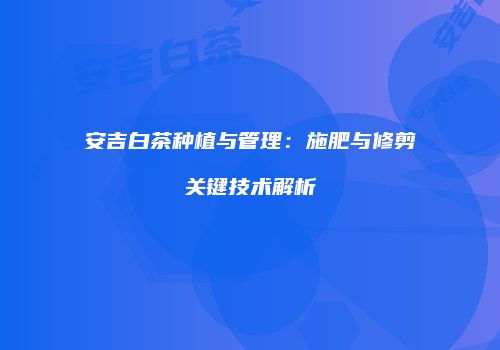 安吉白茶种植与管理：施肥与修剪关键技术解析