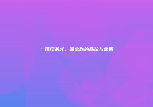 一顶红茶叶，喝出你的品位与格调