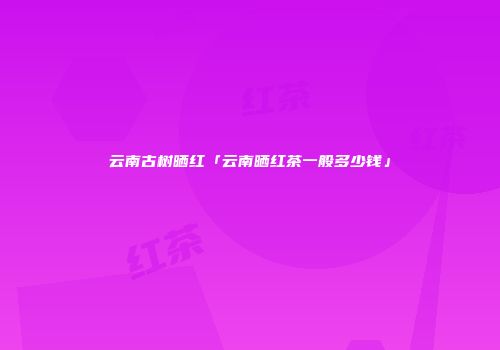 云南古树晒红「云南晒红茶一般多少钱」