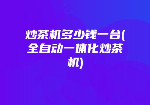 炒茶机多少钱一台(全自动一体化炒茶机)