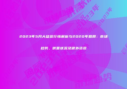 2023年5月大益茶行情解析与2020年回顾：市场趋势、供需状况及额外资讯