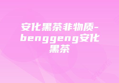 安化黑茶非物质-benggeng安化黑茶