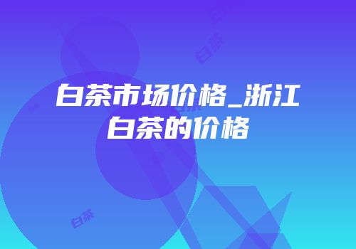白茶市场价格_浙江白茶的价格